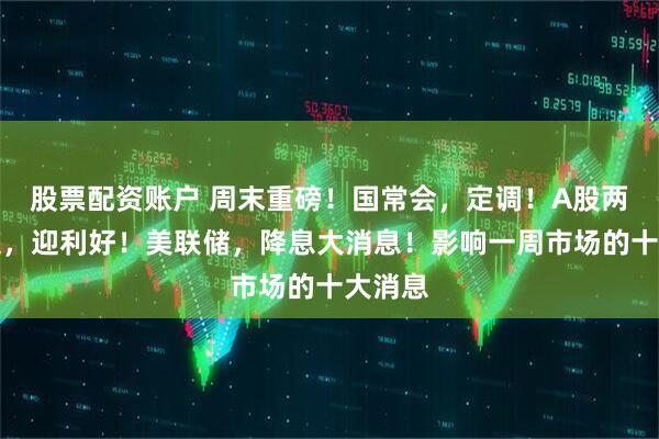 股票配资账户 周末重磅！国常会，定调！A股两大赛道，迎利好！美联储，降息大消息！影响一周市场的十大消息