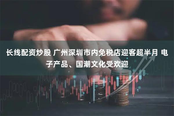 长线配资炒股 广州深圳市内免税店迎客超半月 电子产品、国潮文化受欢迎