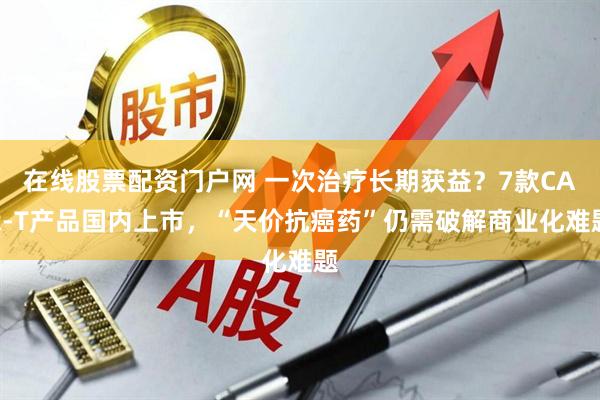 在线股票配资门户网 一次治疗长期获益？7款CAR-T产品国内上市，“天价抗癌药”仍需破解商业化难题
