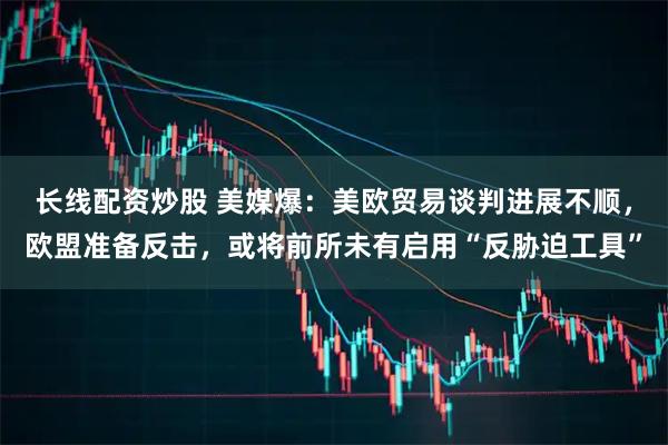 长线配资炒股 美媒爆:美欧贸易谈判进展不顺,欧盟准备反击,或将前所未有启用“反胁迫工具”