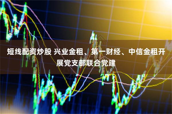 短线配资炒股 兴业金租、第一财经、中信金租开展党支部联合党建