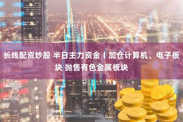 长线配资炒股 半日主力资金丨加仓计算机、电子板块 抛售有色金属板块
