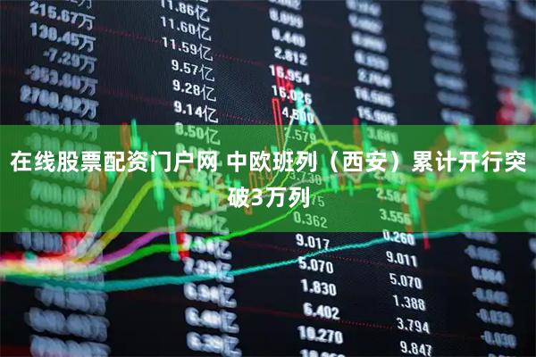 在线股票配资门户网 中欧班列（西安）累计开行突破3万列