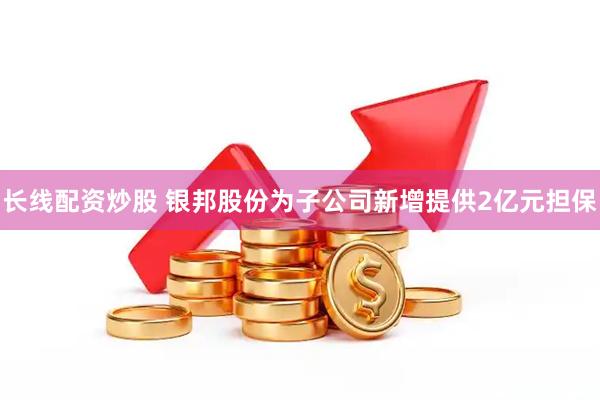 长线配资炒股 银邦股份为子公司新增提供2亿元担保