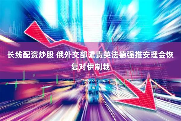长线配资炒股 俄外交部谴责英法德强推安理会恢复对伊制裁
