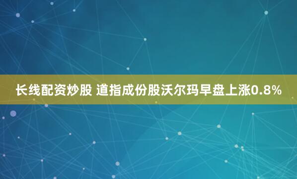 长线配资炒股 道指成份股沃尔玛早盘上涨0.8%
