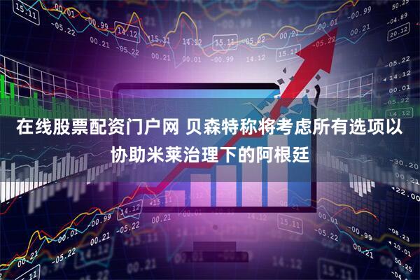 在线股票配资门户网 贝森特称将考虑所有选项以协助米莱治理下的阿根廷