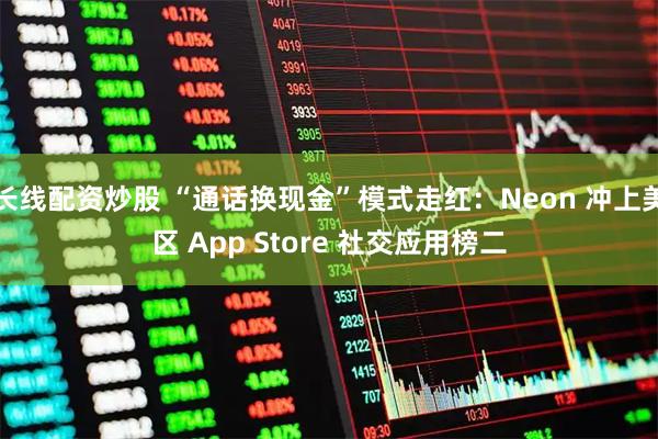 长线配资炒股 “通话换现金”模式走红：Neon 冲上美区 App Store 社交应用榜二