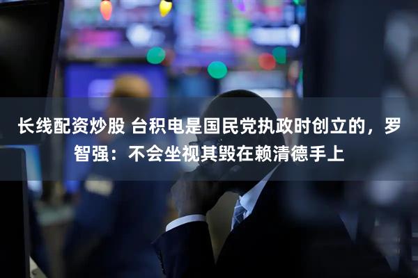 长线配资炒股 台积电是国民党执政时创立的，罗智强：不会坐视其毁在赖清德手上
