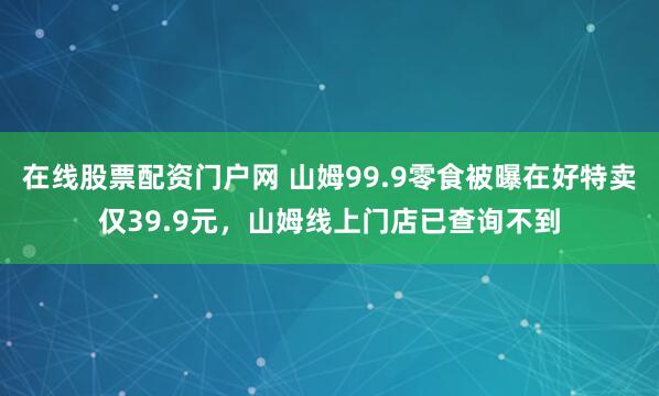 在线股票配资门户网 山姆99.9零食被曝在好特卖仅39.9元，山姆线上门店已查询不到