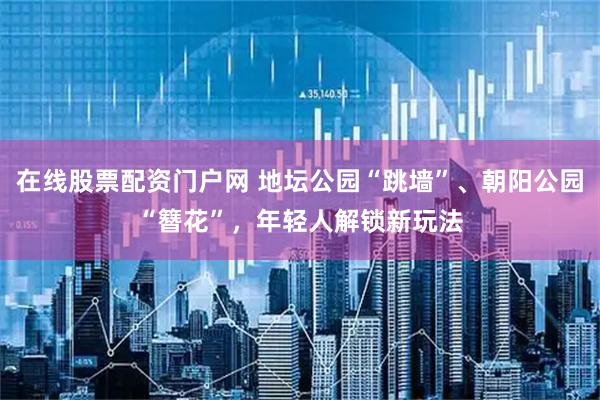 在线股票配资门户网 地坛公园“跳墙”、朝阳公园“簪花”，年轻人解锁新玩法