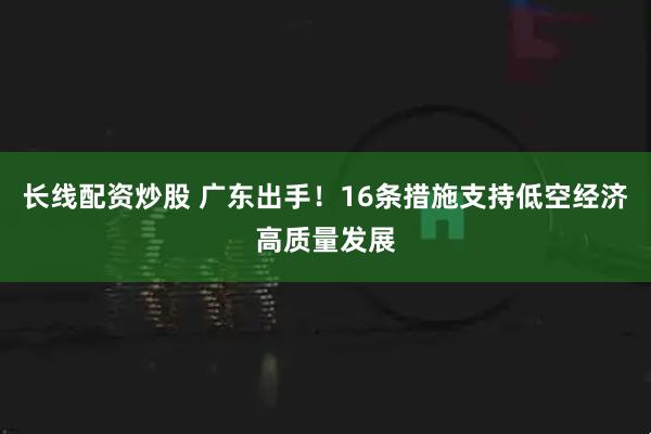 长线配资炒股 广东出手！16条措施支持低空经济高质量发展
