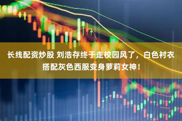 长线配资炒股 刘浩存终于走校园风了，白色衬衣搭配灰色西服变身萝莉女神！