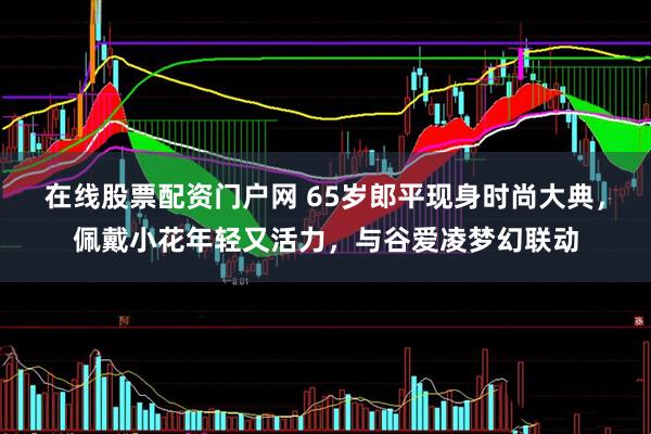 在线股票配资门户网 65岁郎平现身时尚大典，佩戴小花年轻又活力，与谷爱凌梦幻联动
