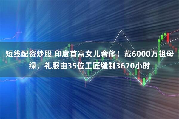 短线配资炒股 印度首富女儿奢侈!戴6000万祖母绿,礼服由35位工匠缝制3670小时