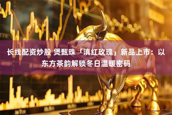 长线配资炒股 煲甄珠「滇红玫瑰」新品上市：以东方茶韵解锁冬日温暖密码