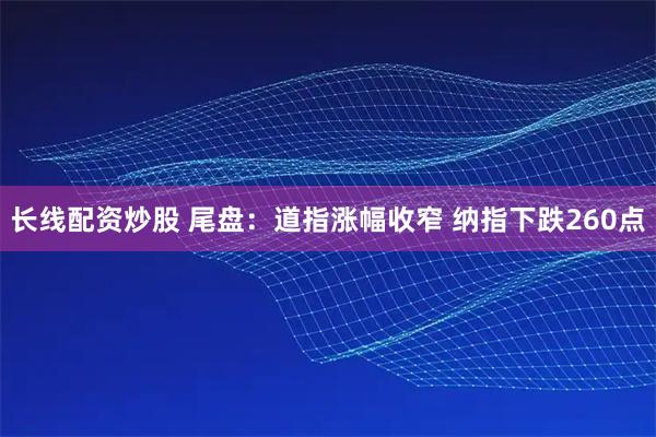 长线配资炒股 尾盘：道指涨幅收窄 纳指下跌260点