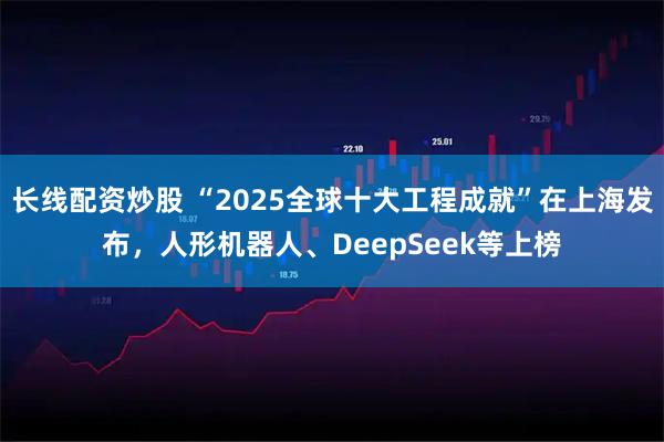 长线配资炒股 “2025全球十大工程成就”在上海发布，人形机器人、DeepSeek等上榜