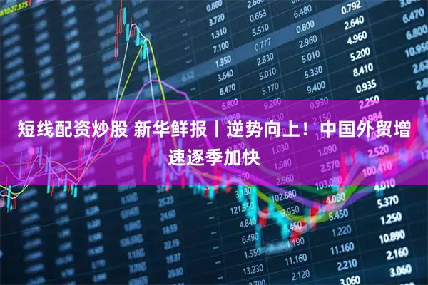 短线配资炒股 新华鲜报丨逆势向上！中国外贸增速逐季加快