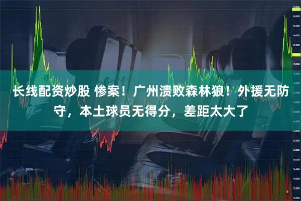 长线配资炒股 惨案！广州溃败森林狼！外援无防守，本土球员无得分，差距太大了