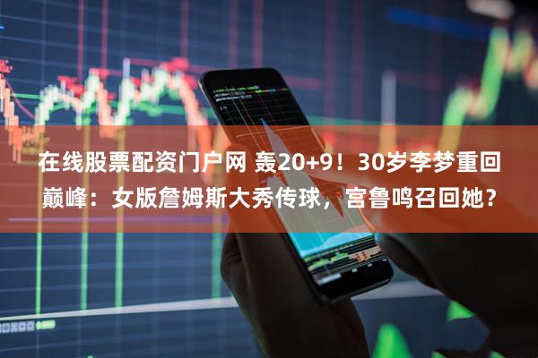 在线股票配资门户网 轰20+9！30岁李梦重回巅峰：女版詹姆斯大秀传球，宫鲁鸣召回她？