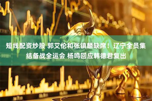 短线配资炒股 郭艾伦和张镇麟缺席！辽宁全员集结备战全运会 杨鸣回应韩德君复出