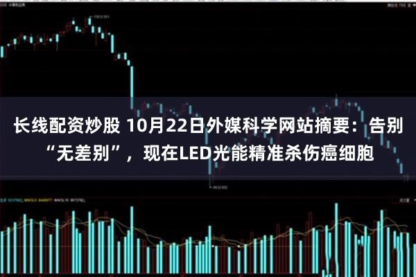 长线配资炒股 10月22日外媒科学网站摘要:告别“无差别”,现在LED光能精准杀伤癌细胞