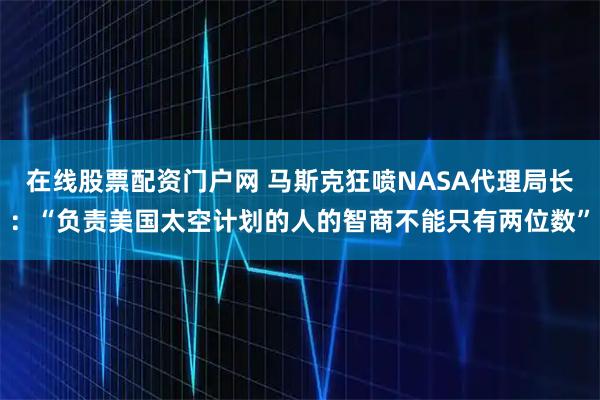 在线股票配资门户网 马斯克狂喷NASA代理局长：“负责美国太空计划的人的智商不能只有两位数”