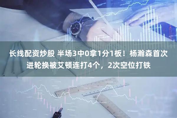 长线配资炒股 半场3中0拿1分1板!杨瀚森首次进轮换被艾顿连打4个,2次空位打铁