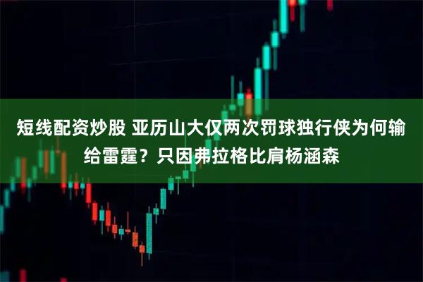 短线配资炒股 亚历山大仅两次罚球独行侠为何输给雷霆？只因弗拉格比肩杨涵森