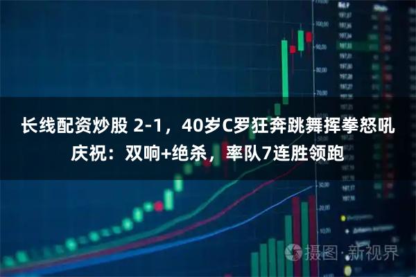 长线配资炒股 2-1，40岁C罗狂奔跳舞挥拳怒吼庆祝：双响+绝杀，率队7连胜领跑