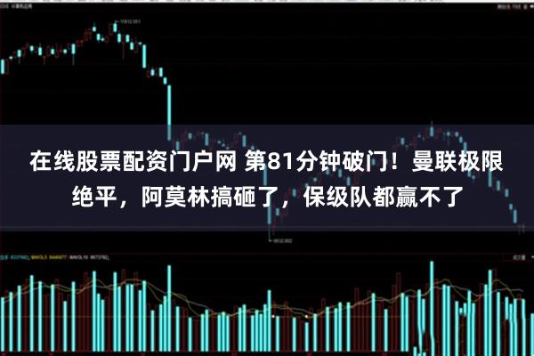 在线股票配资门户网 第81分钟破门！曼联极限绝平，阿莫林搞砸了，保级队都赢不了