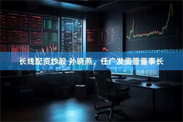 长线配资炒股 孙晓燕,任广发资管董事长