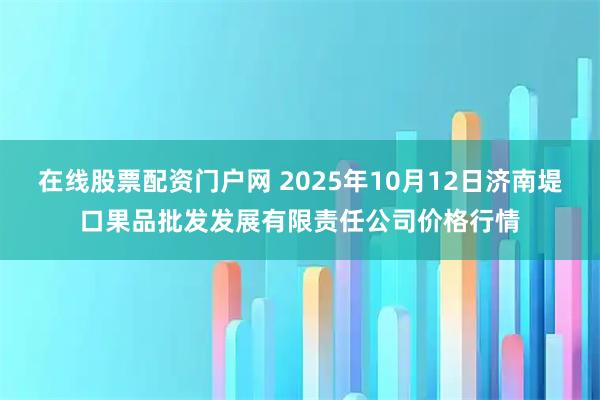 在线股票配资门户网 2025年10月12日济南堤口果品批发发展有限责任公司价格行情