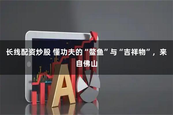 长线配资炒股 懂功夫的“鳌鱼”与“吉祥物”，来自佛山