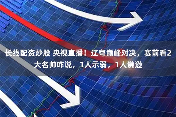 长线配资炒股 央视直播！辽粤巅峰对决，赛前看2大名帅咋说，1人示弱，1人谦逊