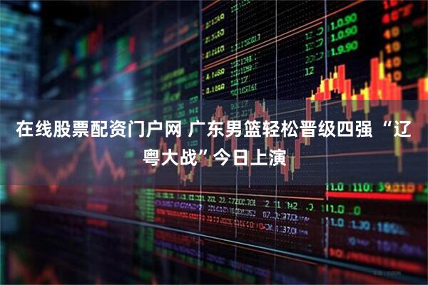 在线股票配资门户网 广东男篮轻松晋级四强 “辽粤大战”今日上演