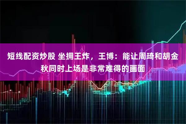 短线配资炒股 坐拥王炸，王博：能让周琦和胡金秋同时上场是非常难得的画面