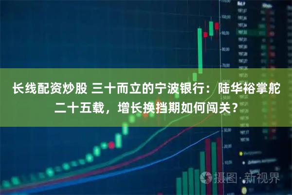 长线配资炒股 三十而立的宁波银行：陆华裕掌舵二十五载，增长换挡期如何闯关？