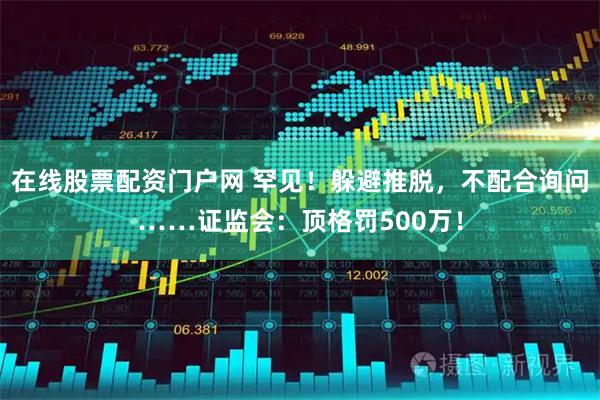 在线股票配资门户网 罕见！躲避推脱，不配合询问……证监会：顶格罚500万！