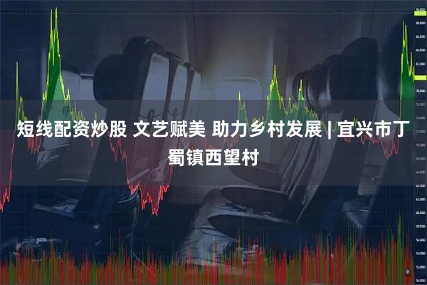 短线配资炒股 文艺赋美 助力乡村发展 | 宜兴市丁蜀镇西望村