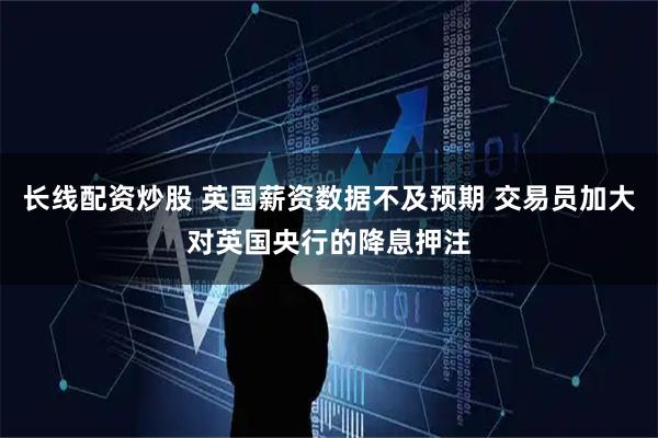 长线配资炒股 英国薪资数据不及预期 交易员加大对英国央行的降息押注