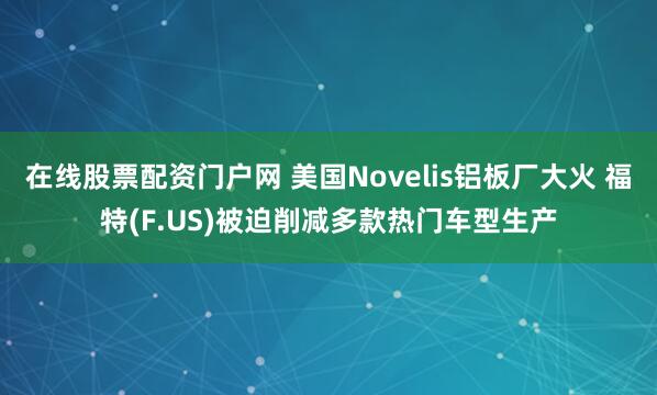 在线股票配资门户网 美国Novelis铝板厂大火 福特(F.US)被迫削减多款热门车型生产