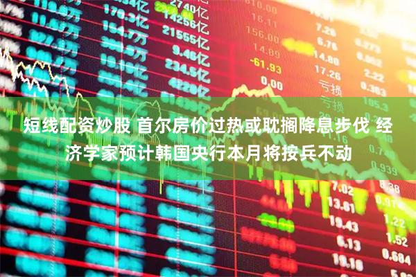 短线配资炒股 首尔房价过热或耽搁降息步伐 经济学家预计韩国央行本月将按兵不动