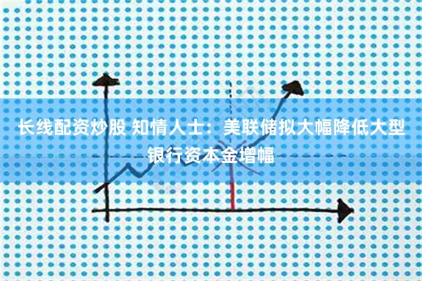 长线配资炒股 知情人士：美联储拟大幅降低大型银行资本金增幅