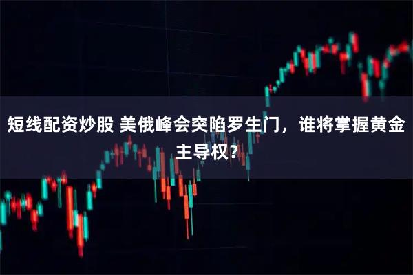 短线配资炒股 美俄峰会突陷罗生门，谁将掌握黄金主导权？