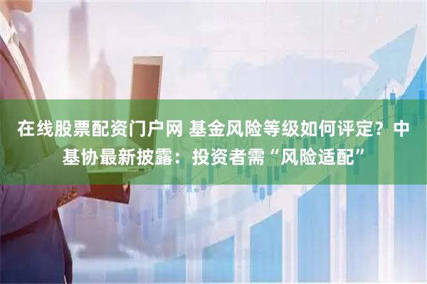 在线股票配资门户网 基金风险等级如何评定？中基协最新披露：投资者需“风险适配”