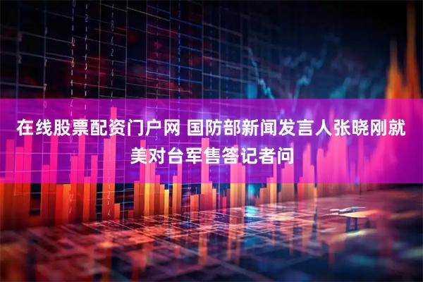 在线股票配资门户网 国防部新闻发言人张晓刚就美对台军售答记者问
