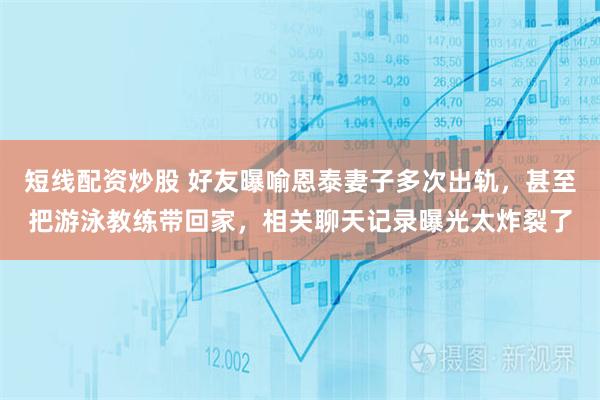 短线配资炒股 好友曝喻恩泰妻子多次出轨，甚至把游泳教练带回家，相关聊天记录曝光太炸裂了