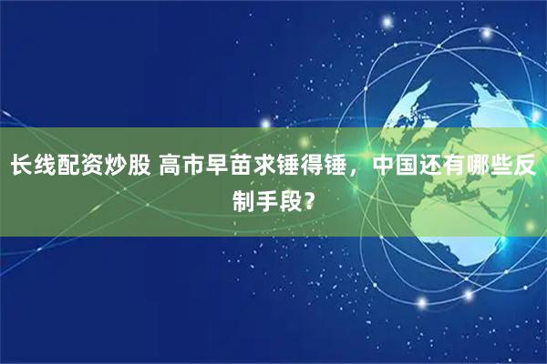 长线配资炒股 高市早苗求锤得锤，中国还有哪些反制手段？